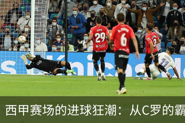 西甲赛场的进球狂潮：从C罗的霸主地位到拉菲尼亚的闪亮登场！
